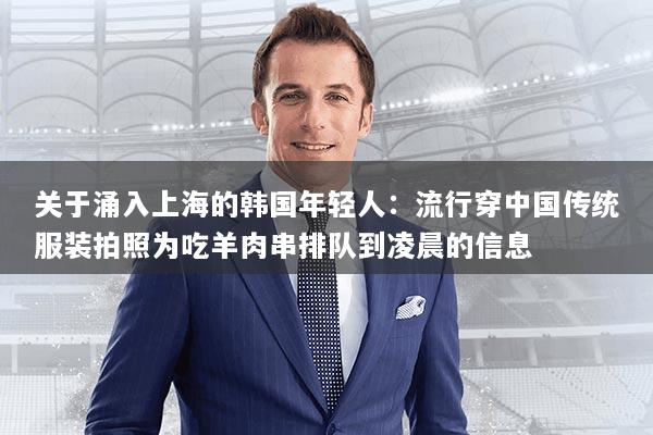 关于涌入上海的韩国年轻人：流行穿中国传统服装拍照为吃羊肉串排队到凌晨的信息
