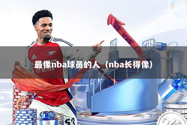 最像nba球员的人（nba长得像）